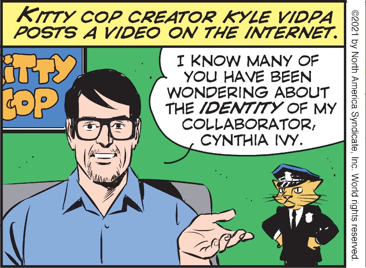 People OCR: KITTY COP CREATOR KYLE VIDPA POSTS A VIDEO ON THE INTERNET. ITTY COP I KNOW MANY OF YOU HAVE BEEN WONDERING ABOUT THE IDENTITY OF MY COLLABORATORCYNTHIA IVY. ©2021 by North America SyndicateInc. World rights reserved. KITTY COP CREATOR KYLE VIDPA POSTS A VIDEO ON THE INTERNET. ITTY COP I KNOW MANY OF YOU HAVE BEEN WONDERING ABOUT THE IDENTITY OF MY COLLABORATORCYNTHIA IVY. ©2021 by North America SyndicateInc. World rights reserved.
