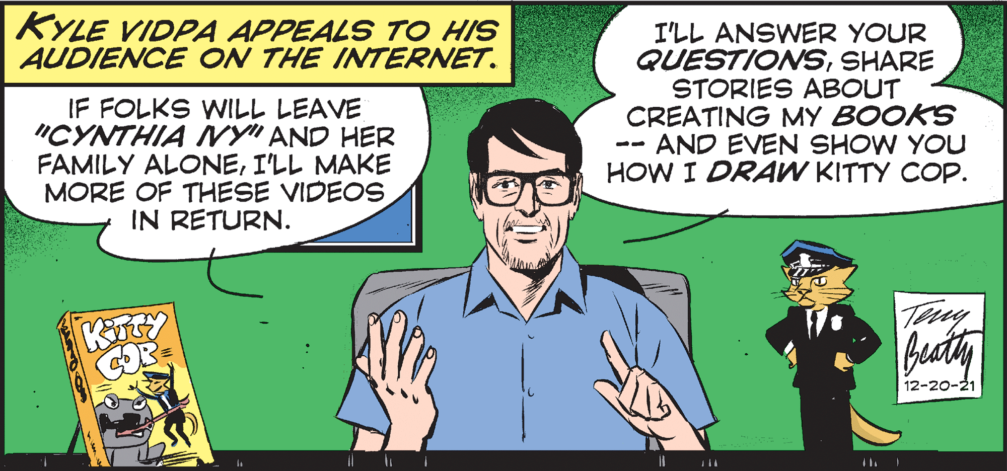 Conversation OCR: KYLE VIDPA APPEALS TO HIS AUDIENCE ON THE INTERNET. IF FOLKS WILL LEAVE "CYNTHIA INY" AND HER FAMILY ALONEI'LL MAKE MORE OF THESE VIDEOS IN RETURN. I'LL ANSWER YOUR QUESTIONSSHARE STORIES ABOUT CREATING MY BOOKS AND EVEN SHOW YOU HOW I DRAW KITTY COP. -- Tiy 12-20-21 KYLE VIDPA APPEALS TO HIS AUDIENCE ON THE INTERNET. IF FOLKS WILL LEAVE "CYNTHIA INY" AND HER FAMILY ALONEI'LL MAKE MORE OF THESE VIDEOS IN RETURN. I'LL ANSWER YOUR QUESTIONSSHARE STORIES ABOUT CREATING MY BOOKS AND EVEN SHOW YOU HOW I DRAW KITTY COP. -- Tiy 12-20-21