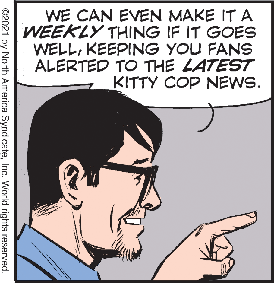 Jaw OCR: WE CAN EVEN MAKE IT A WEEKLY THING IF IT GOES WELLKEEPING YOU FANS ALERTED TO THE LATEST KITTY COP NEWS. ©2021 by North America SyndicateInc. World rights reserved. WE CAN EVEN MAKE IT A WEEKLY THING IF IT GOES WELLKEEPING YOU FANS ALERTED TO THE LATEST KITTY COP NEWS. ©2021 by North America SyndicateInc. World rights reserved.