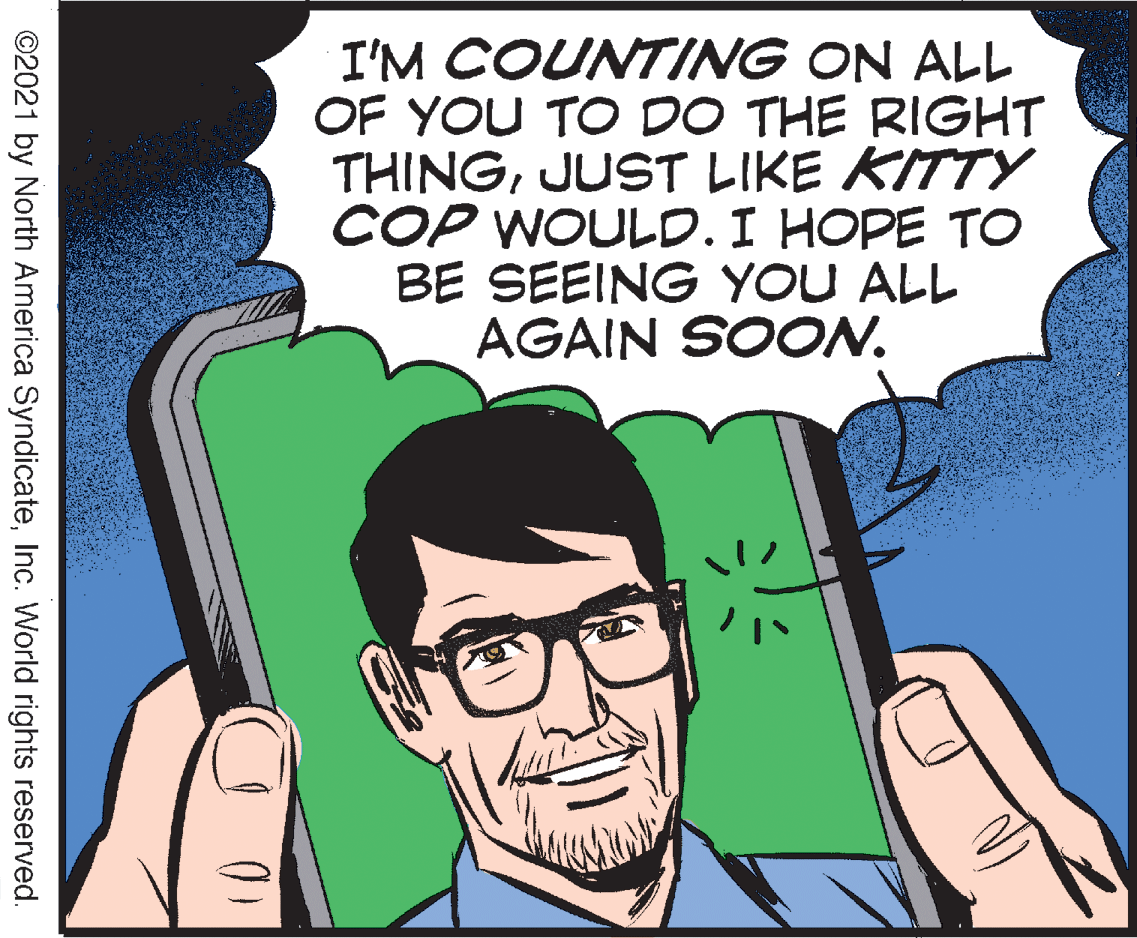 Font OCR: I'M COUNTING ON ALL OF YOU TO DO THE RIGHT THINGJUST LIKE KITTY COP WOULD. I HOPE TO BE SEEING YOU ALL AGAIN SOON. ©2021 by North America SyndicateInc. World rights reserved. I'M COUNTING ON ALL OF YOU TO DO THE RIGHT THINGJUST LIKE KITTY COP WOULD. I HOPE TO BE SEEING YOU ALL AGAIN SOON. ©2021 by North America SyndicateInc. World rights reserved.