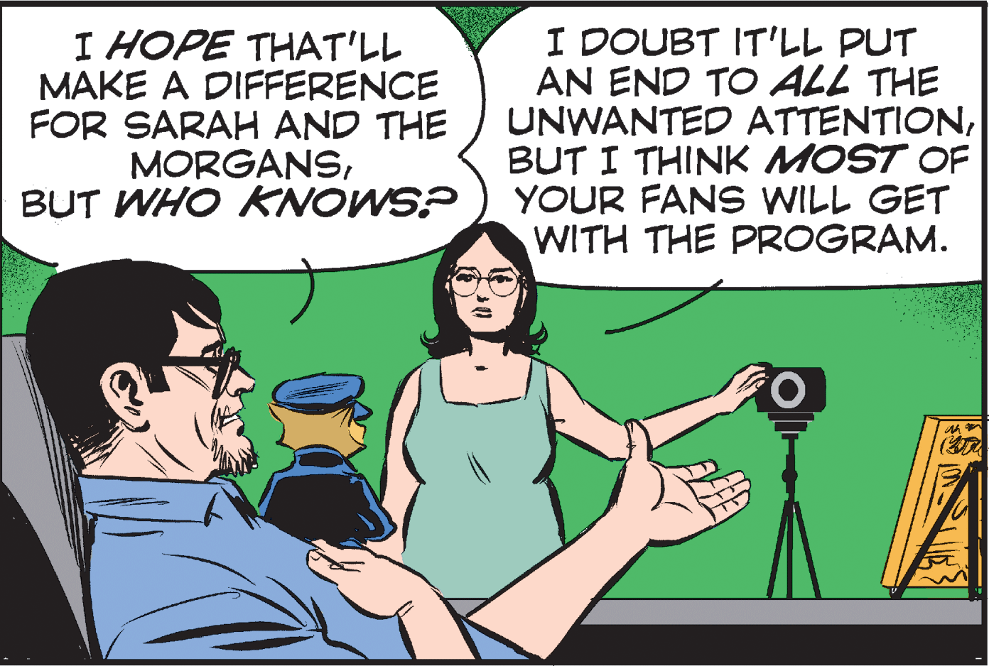 Adaptation OCR: I HOPE THAT'LL MAKE A DIFFERENCE FOR SARAH AND THE MORGANSBUT WHO KNOWS? I DOUBT IT'LL PUT AN END TO ALL THE UNWANTED ATTENTIONBUT I THINK MOST OF YOUR FANS WILL GET WITH THE PROGRAM. O. I HOPE THAT'LL MAKE A DIFFERENCE FOR SARAH AND THE MORGANSBUT WHO KNOWS? I DOUBT IT'LL PUT AN END TO ALL THE UNWANTED ATTENTIONBUT I THINK MOST OF YOUR FANS WILL GET WITH THE PROGRAM. O.