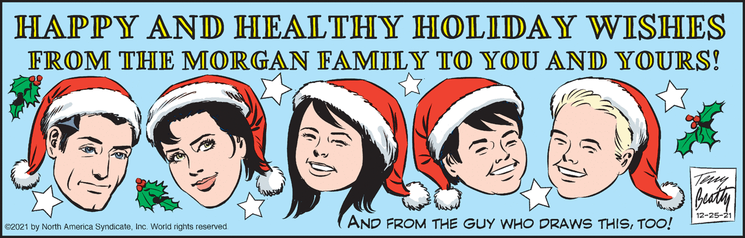 Adaptation OCR: HAPPY AND HEALTHY HOLIDAY WISHES FROM THE MORGAN FAMILY TO YOU AND YOURS! Teny 12-25-21 AND FROM THE GUY WHO DRAWS THISTOO! C2021 by North America SyndicateInc. World rights reserved. HAPPY AND HEALTHY HOLIDAY WISHES FROM THE MORGAN FAMILY TO YOU AND YOURS! Teny 12-25-21 AND FROM THE GUY WHO DRAWS THISTOO! C2021 by North America SyndicateInc. World rights reserved.