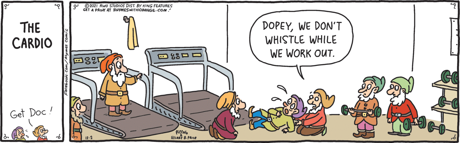Rectangle OCR: ©2021 Rwo STUDIOS DIST. BY KING FEATURES GET A PRINT AT RHYMESWITHORANGE.COM THE CARDIO DOPEYWE DON'T WHISTLE WHILE WE WORK OUT. Get Doc ! Piccolo HILARY B. PRICE ©2021 Rwo STUDIOS DIST. BY KING FEATURES GET A PRINT AT RHYMESWITHORANGE.COM THE CARDIO DOPEYWE DON'T WHISTLE WHILE WE WORK OUT. Get Doc ! Piccolo HILARY B. PRICE