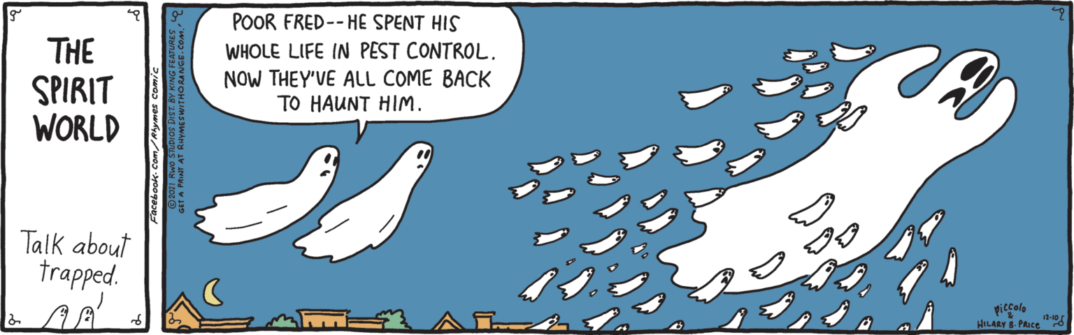 Humour OCR: POOR FRED-- HE SPENT HIS THE SPIRIT WORLD WHOLE LIFE IN PEST CONTROL. NOW THEY'VE ALL COME BACK TO HAUNT HIM. Talk about trapped. piccolo 12-10 HILARY B. PRIce at A PAINT AT POOR FRED-- HE SPENT HIS THE SPIRIT WORLD WHOLE LIFE IN PEST CONTROL. NOW THEY'VE ALL COME BACK TO HAUNT HIM. Talk about trapped. piccolo 12-10 HILARY B. PRIce at A PAINT AT