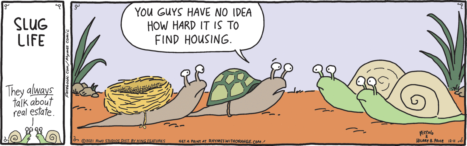 Happy OCR: SLUG LIFE You GUYS HAVE NO IDEA HOW HARD IT IS TO FIND HOUSING. They always talk about real estate. piccolo HILARY 8. PRice 12- d & ©2021 Rwo STUDIOS DIST BY KING FEATURES GET A PRINT AT RHYMES WITHORANGE. COM SLUG LIFE You GUYS HAVE NO IDEA HOW HARD IT IS TO FIND HOUSING. They always talk about real estate. piccolo HILARY 8. PRice 12- d & ©2021 Rwo STUDIOS DIST BY KING FEATURES GET A PRINT AT RHYMES WITHORANGE. COM