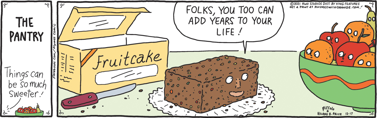 Pattern OCR: ©2021 Rwo STUDIOS DIST. BY KING FEATURES GET A PRINT AT RHYMESWITHORANGE.COM. FOLKSYOU TOO CAN ADD YEARS TO YOUR LIFE ! Jod THE PANTRY Fruitcake Things can be so much Sweeter! piccolo HILARY 8. PRIce 12-17 acebook.Com/Rhymes comi ©2021 Rwo STUDIOS DIST. BY KING FEATURES GET A PRINT AT RHYMESWITHORANGE.COM. FOLKSYOU TOO CAN ADD YEARS TO YOUR LIFE ! Jod THE PANTRY Fruitcake Things can be so much Sweeter! piccolo HILARY 8. PRIce 12-17 acebook.Com/Rhymes comi