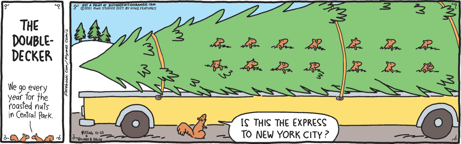 Mammal OCR: O SIT A PAINT AT RHYMESWITHORANGE. COM ©2021 Rwo STUDIOS DIST. BY KING FEATURES THE DOUBLE- DECKER ?? |? We go every year for the roasted nuts in Central Park. IS THIS THE EXPRESS TO NEW YORK CITY? Viccola 12-23 O SIT A PAINT AT RHYMESWITHORANGE. COM ©2021 Rwo STUDIOS DIST. BY KING FEATURES THE DOUBLE- DECKER ? ? | ? We go every year for the roasted nuts in Central Park. IS THIS THE EXPRESS TO NEW YORK CITY? Viccola 12-23
