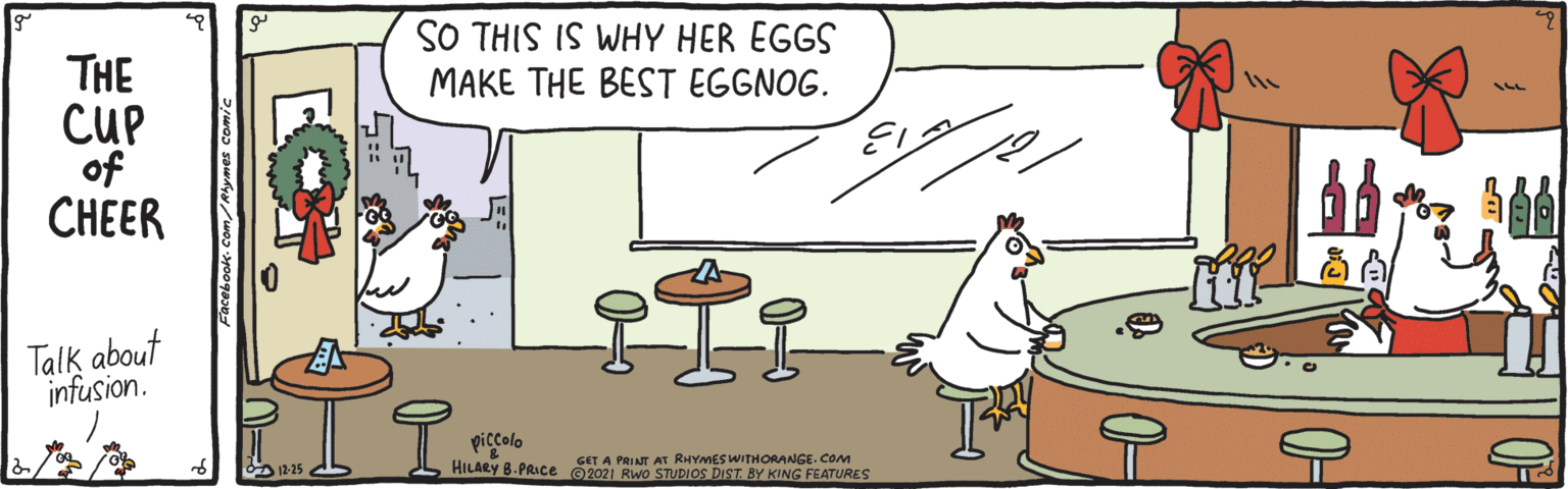 Parallel OCR: SO THIS IS WHY HER EGGS MAKE THE BEST EGGNOG. THE CUP of CHEER Talk about infusion. piccolo HILARY 8. PRIce O2021 Rwo STUDIOS DIST. BY KING FEATURES GET A PRINT AT RHYMES WITHORANGE. COM SO THIS IS WHY HER EGGS MAKE THE BEST EGGNOG. THE CUP of CHEER Talk about infusion. piccolo HILARY 8. PRIce O2021 Rwo STUDIOS DIST. BY KING FEATURES GET A PRINT AT RHYMES WITHORANGE. COM