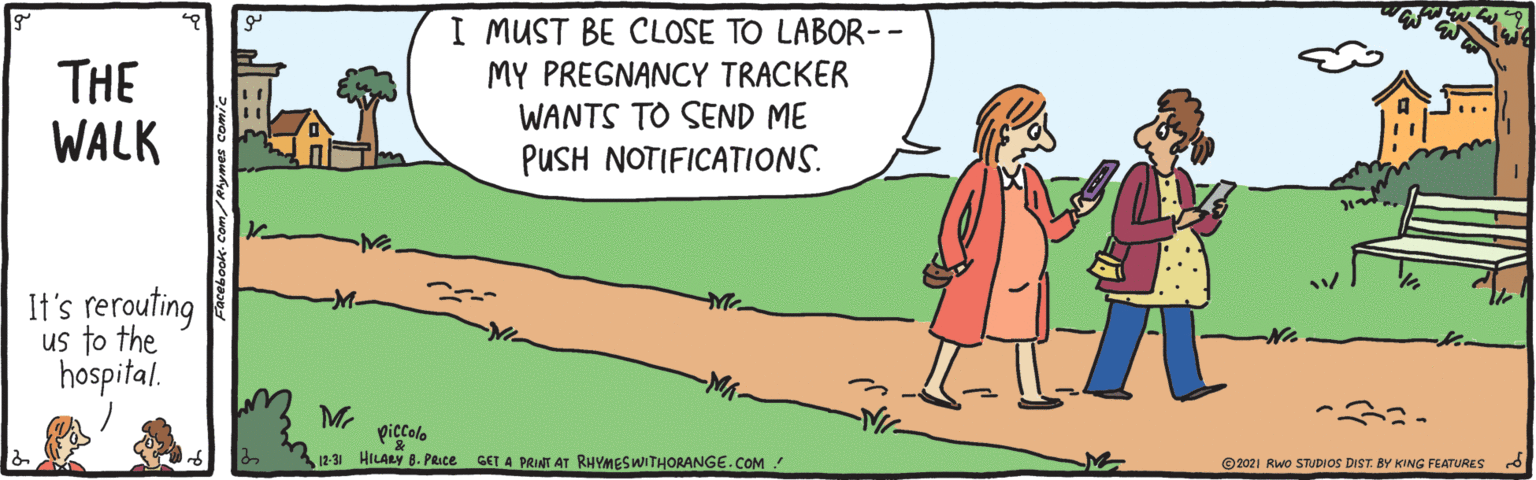 People in nature OCR: THE WALK I MUST BE CLOSE TO LABOR-- MY PREGNANCY TRACKER WANTS TO SEND ME PUSH NOTIFICATIONS. It's rerouting us to the hospital. Mr piccolo 12-31 HILARY 8. PRIce GET A PRINT AT RHYMESWITHORANGE.COM © 2021 Rwo STUDIOS DIST. BY KING FEATURES THE WALK I MUST BE CLOSE TO LABOR-- MY PREGNANCY TRACKER WANTS TO SEND ME PUSH NOTIFICATIONS. It's rerouting us to the hospital. Mr piccolo 12-31 HILARY 8. PRIce GET A PRINT AT RHYMESWITHORANGE.COM © 2021 Rwo STUDIOS DIST. BY KING FEATURES