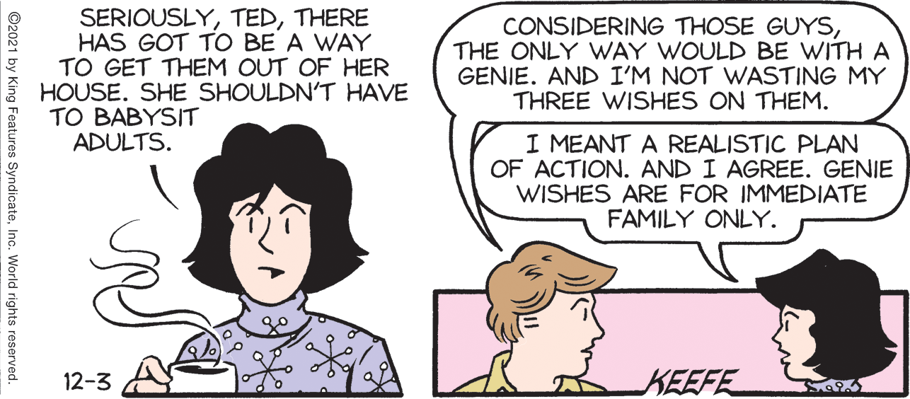 Human OCR: SERIOUSLYTHERE HAS GOT TO BE A WAY TO GET THEM OUT OF HER HOUSE. SHE SHOULDN'T HAVE TO BABYSIT ADULTS. CONSIDERING THOSE GUYSTHE ONLY WAY WOULD BE WITH A GENIE. AND I'M NOT WASTING MY THREE WISHES ON THEM. I MEANT A REALISTIC PLAN OF ACTION. AND I AGREE. GENIE WISHES ARE FOR IMMEDIATE FAMILY ONLY. 12-3 KEEFE ©2021 by King Features SyndicateInc. World rights reserved. SERIOUSLYTHERE HAS GOT TO BE A WAY TO GET THEM OUT OF HER HOUSE. SHE SHOULDN'T HAVE TO BABYSIT ADULTS. CONSIDERING THOSE GUYSTHE ONLY WAY WOULD BE WITH A GENIE. AND I'M NOT WASTING MY THREE WISHES ON THEM. I MEANT A REALISTIC PLAN OF ACTION. AND I AGREE. GENIE WISHES ARE FOR IMMEDIATE FAMILY ONLY. 12-3 KEEFE ©2021 by King Features SyndicateInc. World rights reserved.