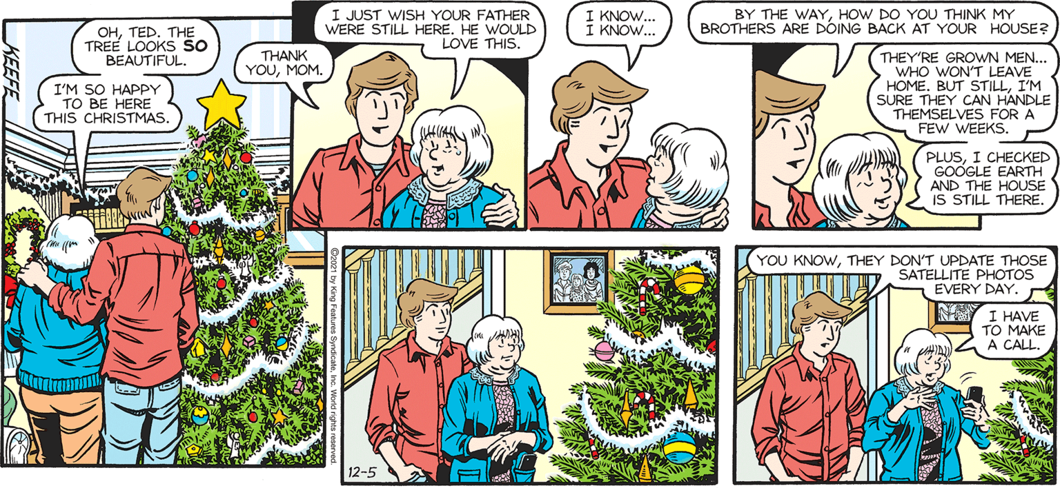 Fictional character OCR: SALY FORTH. by Francesco Marciuliano ????D. TH? TREE LOOKS So BEAUTIFUL. I JUST WISH YOUR FATHER WERE STILL HERE. HE WOULD LOVE THIS. I KNOW... I KNOW... BY THE WAYHOW DO YOU THINK MY BROTHERS ARE DOING BACK AT YOUR HOUSE? THANK YOUMOM. I'M SO HAPPY TO BE HERE THIS CHRISTMAS THEY'RE GROWN MEN... WHO WON'T LEAVE HOME. BUT STILLI'M SURE THEY CAN HANDLE THEMSELVES FOR A FEW WEEKS. PLUSI CHECKED GOOGLE EARTH AND THE HOUSE IS STILL THERE. YOUSEEM TO BE MISSING SOMETHING THERE. OH NO! IS IT NOTICEABLE?! CAN ANYONE TELL?! NOUM..YOU'RE FINE. YOU KNOWTHEY DON'T UPDATE THOSE SATELLITE PHOTOS EVERY DAY. r Y I HAVE TO MAKE A CALL. 12-5 SALY FORTH. by Francesco Marciuliano ????D. TH? TREE LOOKS So BEAUTIFUL. I JUST WISH YOUR FATHER WERE STILL HERE. HE WOULD LOVE THIS. I KNOW... I KNOW... BY THE WAYHOW DO YOU THINK MY BROTHERS ARE DOING BACK AT YOUR HOUSE? THANK YOUMOM. I'M SO HAPPY TO BE HERE THIS CHRISTMAS THEY'RE GROWN MEN... WHO WON'T LEAVE HOME. BUT STILLI'M SURE THEY CAN HANDLE THEMSELVES FOR A FEW WEEKS. PLUSI CHECKED GOOGLE EARTH AND THE HOUSE IS STILL THERE. YOUSEEM TO BE MISSING SOMETHING THERE. OH NO! IS IT NOTICEABLE?! CAN ANYONE TELL?! NOUM..YOU'RE FINE. YOU KNOWTHEY DON'T UPDATE THOSE SATELLITE PHOTOS EVERY DAY. r Y I HAVE TO MAKE A CALL. 12-5
