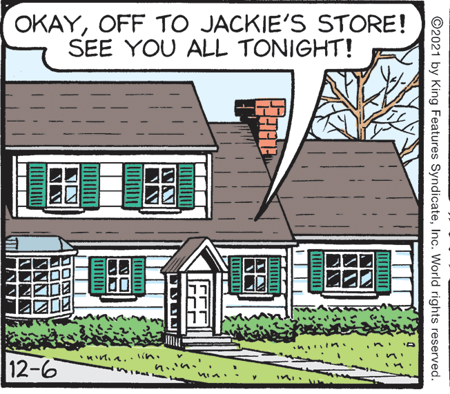 Rectangle OCR: OKAYOFF TO JACKIE'S STORE! SEE YOU ALL TONIGHT! 12-6 ©2021 by King Features SyndicateInc. World rights reserved. OKAYOFF TO JACKIE'S STORE! SEE YOU ALL TONIGHT! 12-6 ©2021 by King Features SyndicateInc. World rights reserved.