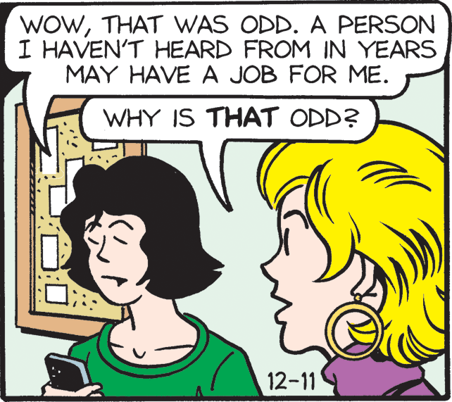 Sharing OCR: WOWTHAT WAS ODD. A PERSON I HAVEN'T HEARD FROM IN YEARS MAY HAVE A JOB FOR ME. WHY IS THAT ODD? 12-11 WOWTHAT WAS ODD. A PERSON I HAVEN'T HEARD FROM IN YEARS MAY HAVE A JOB FOR ME. WHY IS THAT ODD? 12-11