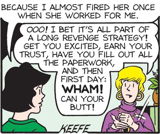 Jaw OCR: BECAUSE I ALMOST FIRED HER ONCE WHEN SHE WORKED FOR ME. 000! I BET IT'S ALL PART OF A LONG REVENGE STRATEGY! GET YOU EXCITEDEARN YOUR TRUSTHAVE YOU FILL OUT ALL THE PAPERWORKAND THEN FIRST DAY: WHAM! CAN YOUR BUTT! KEEFE BECAUSE I ALMOST FIRED HER ONCE WHEN SHE WORKED FOR ME. 000! I BET IT'S ALL PART OF A LONG REVENGE STRATEGY! GET YOU EXCITEDEARN YOUR TRUSTHAVE YOU FILL OUT ALL THE PAPERWORKAND THEN FIRST DAY: WHAM! CAN YOUR BUTT! KEEFE