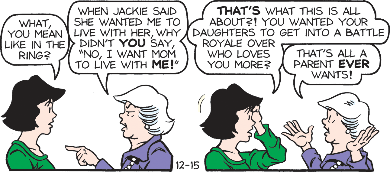 Human OCR: WHEN JACKIE SAID SHE WANTED ME TO THAT'S WHAT THIS IS ALL ABOUT?! YOU WANTED YOUR WHATWHY DAUGHTERS TO GET INTO A BATTLE LIKE IN THE RING? DIDN'T YOU SAYI WANT MOM TO LIVE WITH ME!" ROYALE OVER WHO LOVES YOU MORE? THAT'S ALLA PARENT EVER WANTS! 12-15 WHEN JACKIE SAID SHE WANTED ME TO THAT'S WHAT THIS IS ALL ABOUT?! YOU WANTED YOUR WHATYOU MEAN LIVE WITH HERWHY DAUGHTERS TO GET INTO A BATTLE LIKE IN THE RING? DIDN'T YOU SAYI WANT MOM TO LIVE WITH ME!" ROYALE OVER WHO LOVES YOU MORE? THAT'S ALLA PARENT EVER WANTS! 12-15