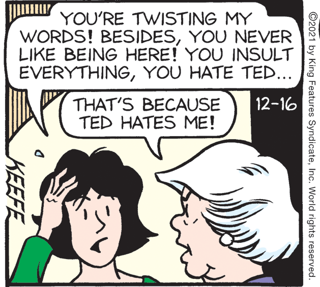 Organism OCR: YOU'RE TWISTING MY WORDS! BESIDESYOU NEVER LIKE BEING HERE! YOU INSULT EVERYTHINGYOU HATE TED... 12-16 THAT'S BECAUSE TED HATES ME! ©2021 by King Features SyndicateInc. World rights reserved. KEEFE YOU'RE TWISTING MY WORDS! BESIDESYOU NEVER LIKE BEING HERE! YOU INSULT EVERYTHINGYOU HATE TED... 12-16 THAT'S BECAUSE TED HATES ME! ©2021 by King Features SyndicateInc. World rights reserved. KEEFE
