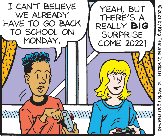 Interaction OCR: I CAN'T BELIEVE WE ALREADY HAVE TO GO BACK TO SCHOOL ON MONDAY. YEAHBUT THERE'S A REALLY BIG SURPRISE COME 2022! ©2021 by King Features SyndicateInc. World rights reserved. I CAN'T BELIEVE WE ALREADY HAVE TO GO BACK TO SCHOOL ON MONDAY. YEAHBUT THERE'S A REALLY BIG SURPRISE COME 2022! ©2021 by King Features SyndicateInc. World rights reserved.