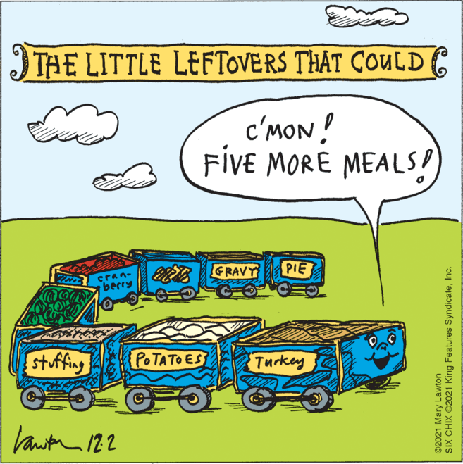 Illustration OCR: THE LITTLE LEFTOVERS THAT COULDE c'MON! FIVE MORE MEALS! cran- berry GRAVY PIE stuffing POTATO ES Turkey ©2021 Mary Lawton SIX CHIX ©2021 King Features SyndicateInc. THE LITTLE LEFTOVERS THAT COULDE c'MON! FIVE MORE MEALS! cran- berry GRAVY PIE stuffing POTATO ES Turkey ©2021 Mary Lawton SIX CHIX ©2021 King Features Syndicate