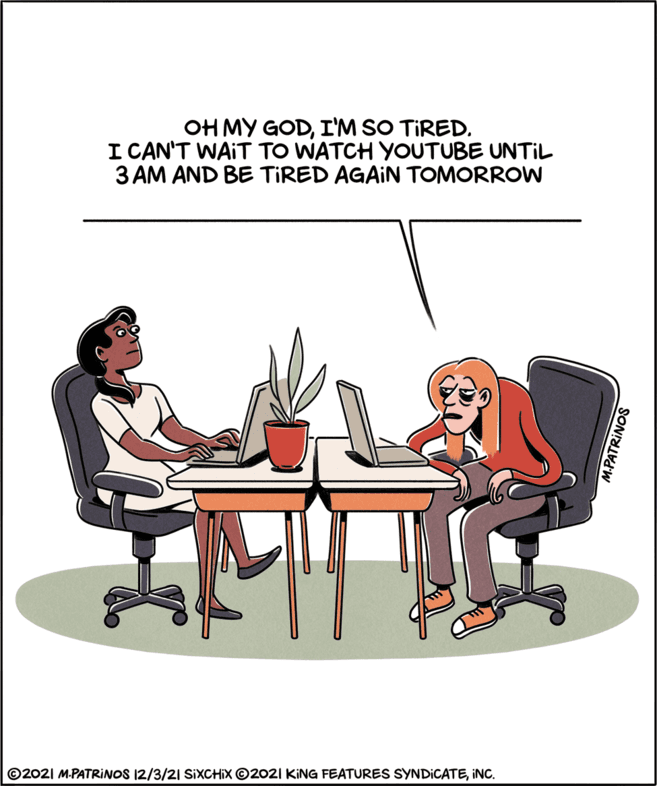 Laptop OCR: OH MY GODI'M SO TIRED. I CAN'T WAIT TO WATCH YOUTUBE UNTIL 3 AM AND BE TIRED AGAIN TOMORROW ©2021 M.PATRINOS 12/3/21 SIXCHIX ©2021 KING FEATURES SYNDICATEiNC. M.PATRINOS OH MY GODI'M SO TIRED. I CAN'T WAIT TO WATCH YOUTUBE UNTIL 3 AM AND BE TIRED AGAIN TOMORROW ©2021 M.PATRINOS 12/3/21 SIXCHIX ©2021 KING FEATURES SYNDICATEiNC. M.PATRINOS