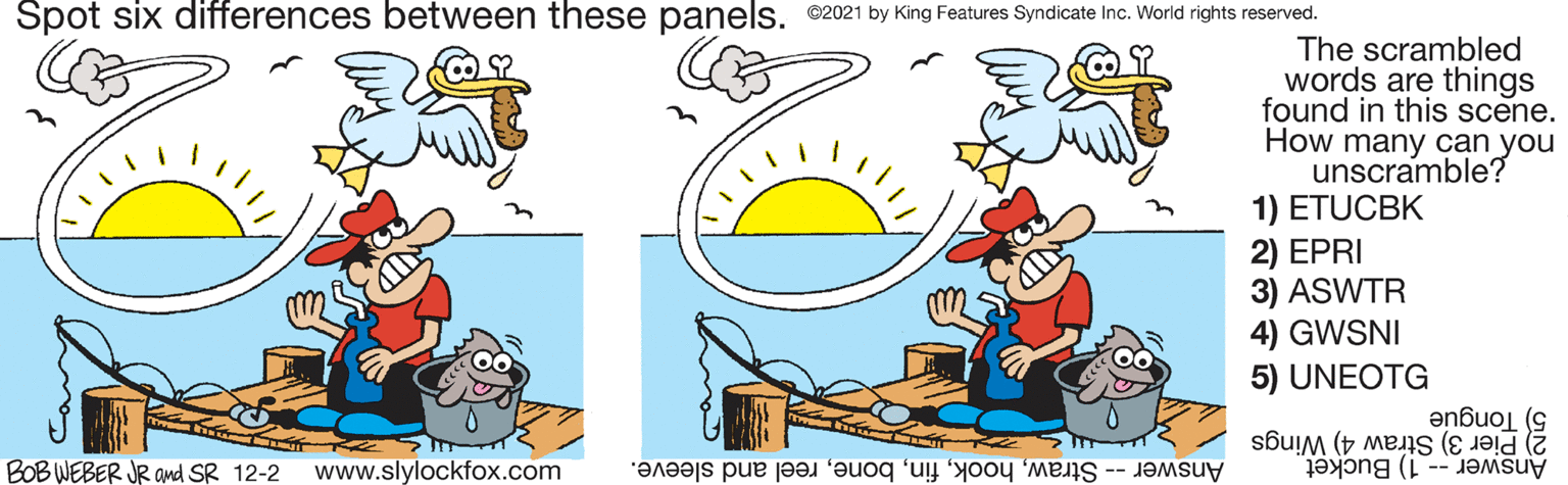 Fictional character OCR: Spot six differences between these panels©2021 by King Features Syndicate Inc. World rights reserved. The scrambled words are things found in this scene. How many can you unscramble? 1) ETUCBK 2) EPRI 3) ASWTR 4) GWSNI 5) UNEOTG 2) Pier 3) Straw 4) Wings Answer -- 1) Bucket 5) Tongue BOB WEBER JR and SR 12-2 www.slylockfox.com Answer -- Strawreel and sleeve. Spot six differences between these panels©2021 by King Features Syndicate Inc. World rights reserved. The scrambled words are things found in this scene. How many can you unscramble? 1) ETUCBK 2) EPRI 3) ASWTR 4) GWSNI 5) UNEOTG 2) Pier 3) Straw 4) Wings Answer -- 1) Bucket 5) Tongue BOB WEBER JR and SR 12-2 www.slylockfox.com Answer -- Strawreel and sleeve.
