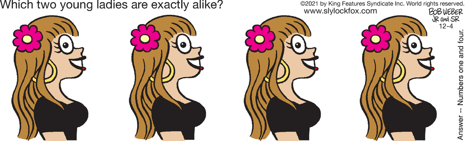 Flower OCR: Which two young ladies are exactly alike? EELE ©2021 by King Features Syndicate Inc. World rights reserved. BOB WEBER JR and SR 12-4 www.slylockfox.com Answer- Numbers one and four. Which two young ladies are exactly alike? EELE ©2021 by King Features Syndicate Inc. World rights reserved. BOB WEBER JR and SR 12-4 www.slylockfox.com Answer- Numbers one and four.