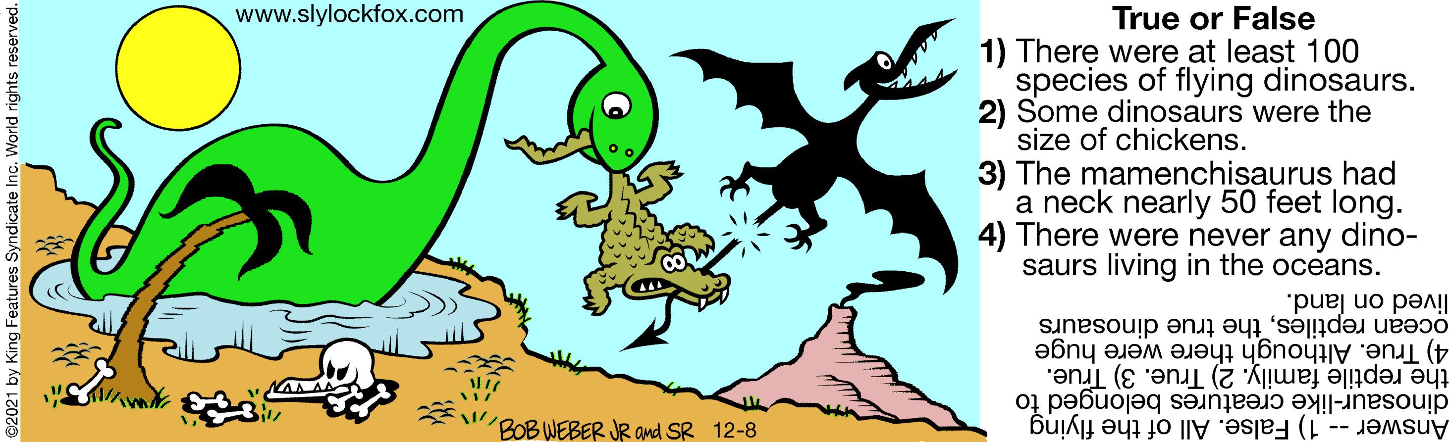 Symbol OCR: www.slylockfox.com True or False 1) There were at least 100 species of flying dinosaurs. 2) Some dinosaurs were the size of chickens. 3) The mamenchisaurus had a neck nearly 50 feet long. 4) There were never any dino- saurs living in the oceans. ocean reptilesthe true dinosaurs lived on land. the reptile family. 2) True. 3) True. 4) True. Although there were huge "BOB WEBER JR and SR 12-8 Answer - 1) False. All of the flying dinosaur-like creatures belonged to res Syndicate Inc. World rights reserved. www.slylockfox.com True or False 1) There were at least 100 species of flying dinosaurs. 2) Some dinosaurs were the size of chickens. 3) The mamenchisaurus had a neck nearly 50 feet long. 4) There were never any dino- saurs living in the oceans. ocean reptilesthe true dinosaurs lived on land. the reptile family. 2) True. 3) True. 4) True. Although there were huge "BOB WEBER JR and SR 12-8 Answer - 1) False. All of the flying dinosaur-like creatures belonged to res Syndicate Inc. World rights reserved.