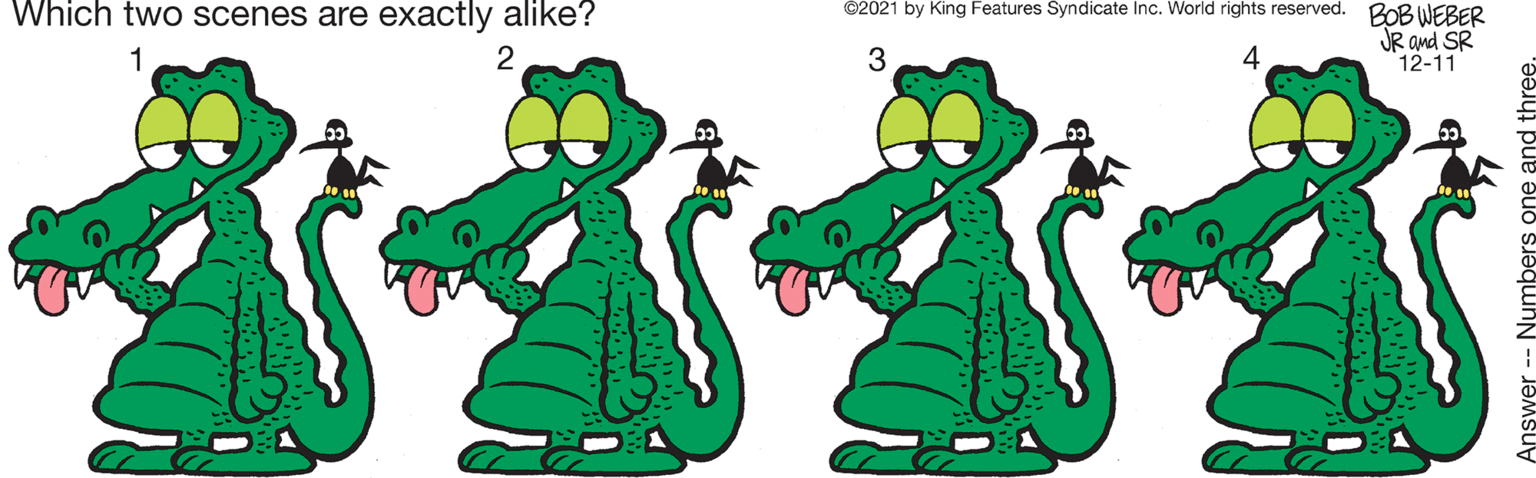 Human body OCR: Which two scenes are exactly alike? ©2021 by King Features Syndicate Inc. World rights reserved. BOBWEBER 3 JR and SR 12-11 Answer -- Numbers one and three Which two scenes are exactly alike? ©2021 by King Features Syndicate Inc. World rights reserved. BOBWEBER 3 JR and SR 12-11 Answer -- Numbers one and three