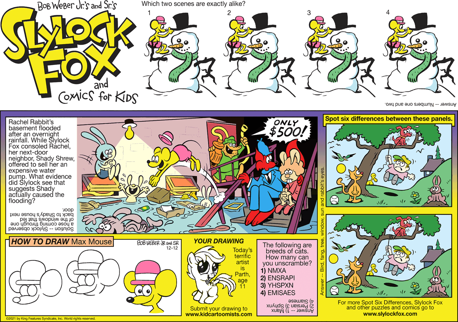 Font OCR: Spot six differences between these panels. Rachel Rabbit's basement flooded after an overnight rainfall. While Slylock Fox consoled Ráchelher next-door neighboroffered to sell her an expensive water pump. What evidence did Slylock see that suggests Shady. actually caused the flooding? ONLY $500! Joop back to Shady's house next of the windows that led a hose coming through one Solution -- Slylock observed HOW TO DRAW Max Mouse BOB WEBER JR and SR 12-12 YOUR DRAWING Today's terrific artist is Parthage 11 The following are breeds of cats. How many can you unscramble? 1) NMXA 2) ENSRAPI 3) YHSPXN 4) EMISAES For more Spot Six DifferencesSlylock Fox and other puzzles and comics go to www.slylockfox.com 2 Persian 3) Sphynx 4) Siamese Submit your drawing to www.kidcartoomists.com Answer -- 1) Manx 02021 by King Features SyndicateInc. World rights reserved Birdfang. Spot six differences between these panels. Rachel Rabbit's basement flooded after an overnight rainfall. While Slylock Fox consoled Ráchelher next-door neighborShady Shrewoffered to sell her an expensive water pump. What evidence did Slylock see that suggests Shady. actually caused the flooding? ONLY $500! Joop back to Shady's house next of the windows that led a hose coming through one Solution -- Slylock observed HOW TO DRAW Max Mouse BOB WEBER JR and SR 12-12 YOUR DRAWING Today's terrific artist is Parthage 11 The following are breeds of cats. How many can you unscramble? 1) NMXA 2) ENSRAPI 3) YHSPXN 4) EMISAES For more Spot Six DifferencesSlylock Fox and other puzzles and comics go to www.slylockfox.com 2 Persian 3) Sphynx 4) Siamese Submit your drawing to www.kidcartoomists.com Answer -- 1) Manx 02021 by King Features SyndicateInc. World rights reserved Bird