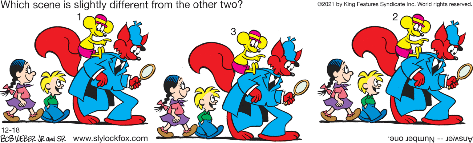 Art OCR: Which scene is slightly different from the other two? ©2021 by King Features Syndicate Inc. World rights reserved. 3 12-18 BOB WEBER JR and SR www.slylockfox.com Answer-- Number one. Which scene is slightly different from the other two? ©2021 by King Features Syndicate Inc. World rights reserved. 3 12-18 BOB WEBER JR and SR www.slylockfox.com Answer-- Number one.