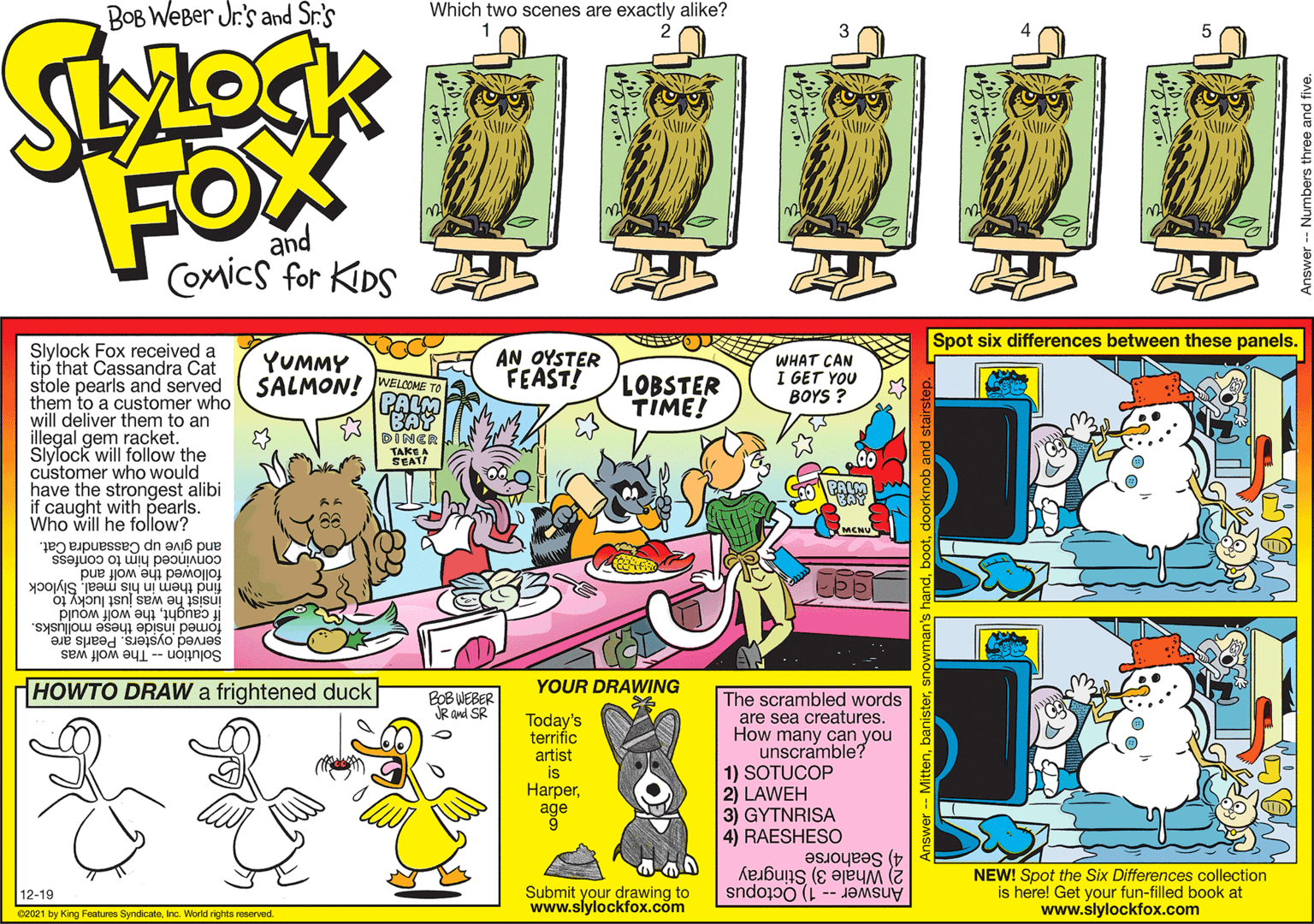 Drawing OCR: BOB WeBer Jr's and Sr.'s Which two scenes are exactly alike? 2 FOX and Comics for KDS Spot six differences between these panels. Slylock Fox received a tip that Cassandra Cat stole pearls and served them to a customer who will deliver them to an illegal gem racket. Slylock will follow the customer who would have the strongest alibi if caught with pearls. Who will he follow? SALMON! WELCOME PALM YUMMY AN OYSTER FEAST! LOBSTER TIME! WHAT CAN I GET YOU BOYS ? BAY DINER TAKE A SEAT PALM MCNU and give up Cassandra Cat. convinced him to confess followed the wolf and find them insist he was just lucky to in his meal. Slylock If caughtthe wolf would fomed inside these mollusks. served oysters. Pearls are SolutionThe wolf was HOWTO DRAW a frightened duck BOB WEBER R and SR YOUR DRAWING Today's terrific artist is Harperage The scrambled words are sea creatures. How many can you unscramble? 1) SOTUCOP 2) LAWEH 3) GYTNRISA 4) RAESHESO 2) Whale 3) Stingray Answer -- 1) Octopus 4) Seahorse NEW! Spot the Six Differences collection is here! Get your fun-filled book at www.slylockfox.com 12-19 02021 by King Features SyndicateInc. Worid rights reserved Submit your drawing to www.slylockfox.com BOB WeBer Jr's and Sr.'s Which two scenes are exactly alike? 2 FOX and Comics for KDS Spot six differences between these panels. Slylock Fox received a tip that Cassandra Cat stole pearls and served them to a customer who will deliver them to an illegal gem racket. Slylock will follow the customer who would have the strongest alibi if caught with pearls. Who will he follow? SALMON! WELCOME PALM YUMMY AN OYSTER FEAST! LOBSTER TIME! WHAT CAN I GET YOU BOYS ? BAY DINER TAKE A SEAT PALM MCNU and give up Cassandra Cat. convinced him to confess followed the wolf and find them insist he was just lucky to in his meal. Slylock If caughtthe wolf would fomed inside these mollusks. served oysters. Pearls are SolutionThe wolf was HOWTO DRAW a frightened duck BOB WEBER R and SR YOUR DRAWING Today's terrific artist is Harperage The scrambled words are sea creatures. How many can you unscramble? 1) SOTUCOP 2) LAWEH 3) GYTNRISA 4) RAESHESO 2) Whale 3) Stingray Answer -- 1) Octopus 4) Seahorse NEW! Spot the Six Differences collection is here! Get your fun-filled book at www.slylockfox.com 12-19 02021 by King Features SyndicateInc. Worid rights reserved Submit your drawing to www.slylockfox.com