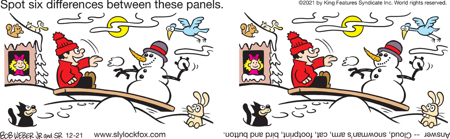 Happy OCR: Spot six differences between these panels. ©2021 by King Features Syndicate Inc. World rights reserved. BOBWEBER JR and SR 12-21 www.slylockfox.com Answer -- Cloudbird and button. Spot six differences between these panels. ©2021 by King Features Syndicate Inc. World rights reserved. BOBWEBER JR and SR 12-21 www.slylockfox.com Answer -- Cloudsnowman's armbird and button.