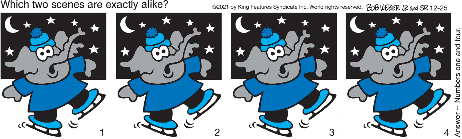 Font OCR: Which two scenes are exactly alike? ©2021 by King Features Syndicate Inc. World rights reserved. BOB WEBER JR and SR 12-25 3 Answer Numbers one and four. Which two scenes are exactly alike? ©2021 by King Features Syndicate Inc. World rights reserved. BOB WEBER JR and SR 12-25 3 Answer Numbers one and four.