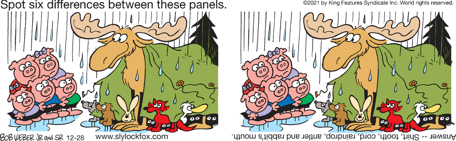 Font OCR: Spot six differences between these panels. ©2021 by King Features Syndicate Inc. World rights reserved. 0 100 00 00 BOB WEBER JR ad SR 12-28 www.slylockfox.com Answer- Shirtantler and rabbit's mouth. Spot six differences between these panels. ©2021 by King Features Syndicate Inc. World rights reserved. 0 100 00 00 BOB WEBER JR ad SR 12-28 www.slylockfox.com Answer- Shirtantler and rabbit's mouth.