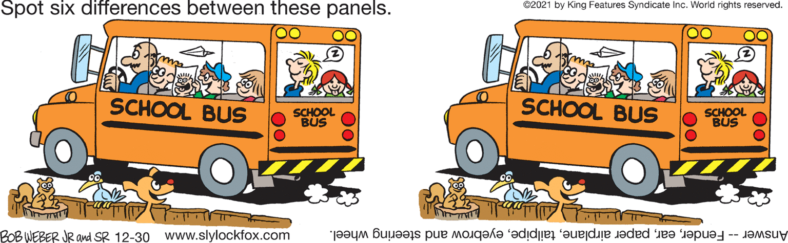 Yellow OCR: Spot six differences between these panels. ©2021 by King Features Syndicate Inc. World rights reserved. SCHOOL BUS SCHOOL BÜS SCHOOL BUS SCHOOL BUS BOBWEBER JR and SR 12-30 www.slylockfox.com Answer -- Fendereyebrow and steering wheel. Spot six differences between these panels. ©2021 by King Features Syndicate Inc. World rights reserved. SCHOOL BUS SCHOOL BÜS SCHOOL BUS SCHOOL BUS BOBWEBER JR and SR 12-30 www.slylockfox.com Answer -- Fenderpaper airplaneeyebrow and steering wheel.