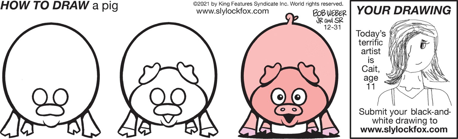 Ear OCR: HOW TO DRAW a pig ©2021 by King Features Syndicate Inc. World rights reserved. BOB WEBER| YOUR DRAWING JR and SR 12-31 www.slylockfox.com Today's terrific artist is Caitage 11 Submit your black-and- white drawing to www.slylockfox.com HOW TO DRAW a pig ©2021 by King Features Syndicate Inc. World rights reserved. BOB WEBER| YOUR DRAWING JR and SR 12-31 www.slylockfox.com Today's terrific artist is Caitage 11 Submit your black-and- white drawing to www.slylockfox.com