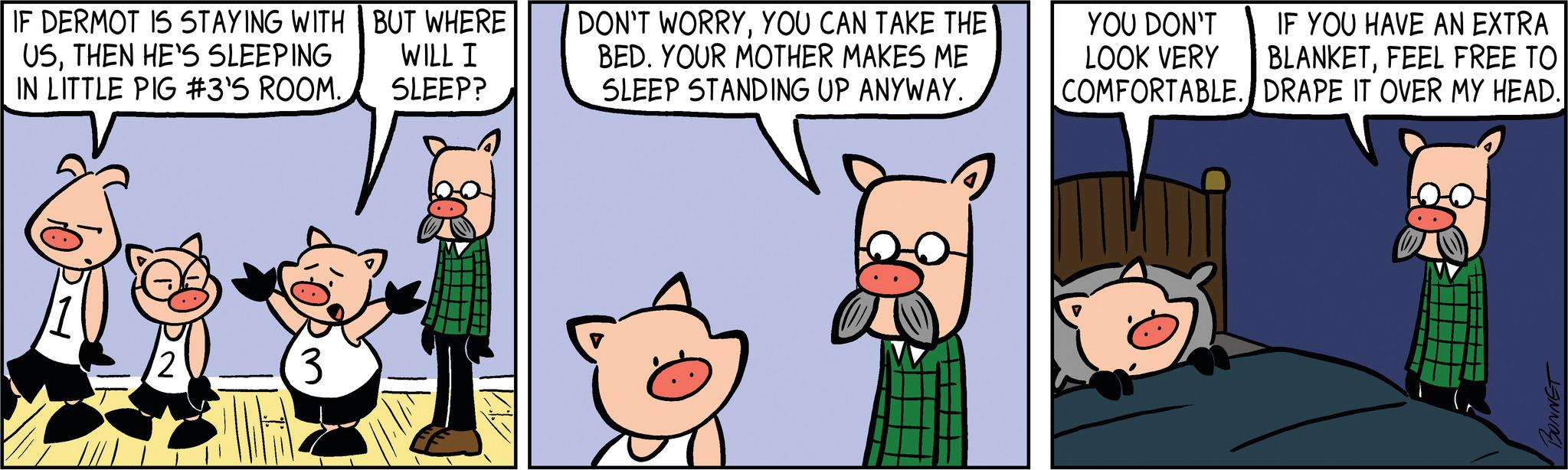 Art OCR: IF DERMOT IS STAYING WITH BUT WHERE USTHEN HE'S SLEEPING WILL I IN LITTLE PIG #3'S ROOM. SLEEP? 12 3 DON'T WORRYYOU CAN TAKE THE BED. YOUR MOTHER MAKES ME SLEEP STANDING UP ANYWAY. IF YOU HAVE AN EXTRA BLANKETFEEL FREE TO COMFORTABLE. DRAPE IT OVER MY HEAD. YOU DON'T LOOK VERY BONNET IF DERMOT IS STAYING WITH BUT WHERE USTHEN HE'S SLEEPING WILL I IN LITTLE PIG # 3'S ROOM . SLEEP ? 12 3 DON'T WORRYYOU CAN TAKE THE BED . YOUR MOTHER MAKES ME SLEEP STANDING UP ANYWAY . IF YOU HAVE AN EXTRA BLANKETFEEL FREE TO COMFORTABLE . DRAPE IT OVER MY HEAD . YOU DON'T LOOK VERY BONNET