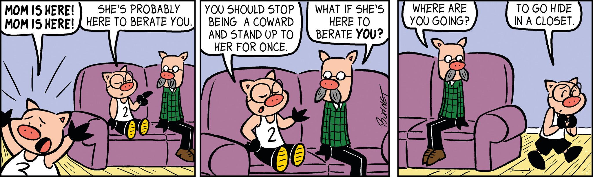Comics OCR: MOM IS HERE! MOM IS HERE! SHE'S PROBABLY HERE TO BERATE YOU. 2 00 YOU SHOULD STOP BEING A COWARD AND STAND UP TO HER FOR ONCE. 2 00 WHAT IF SHE'S HERE TO BERATE YOU? BONNET WHERE ARE YOU GOING? TO GO HIDE IN A CLOSET. MOM IS HERE ! MOM IS HERE ! SHE'S PROBABLY HERE TO BERATE YOU . 2 00 YOU SHOULD STOP BEING A COWARD AND STAND UP TO HER FOR ONCE . 2 00 WHAT IF SHE'S HERE TO BERATE YOU ? BONNET WHERE ARE YOU GOING ? TO GO HIDE IN A CLOSET .