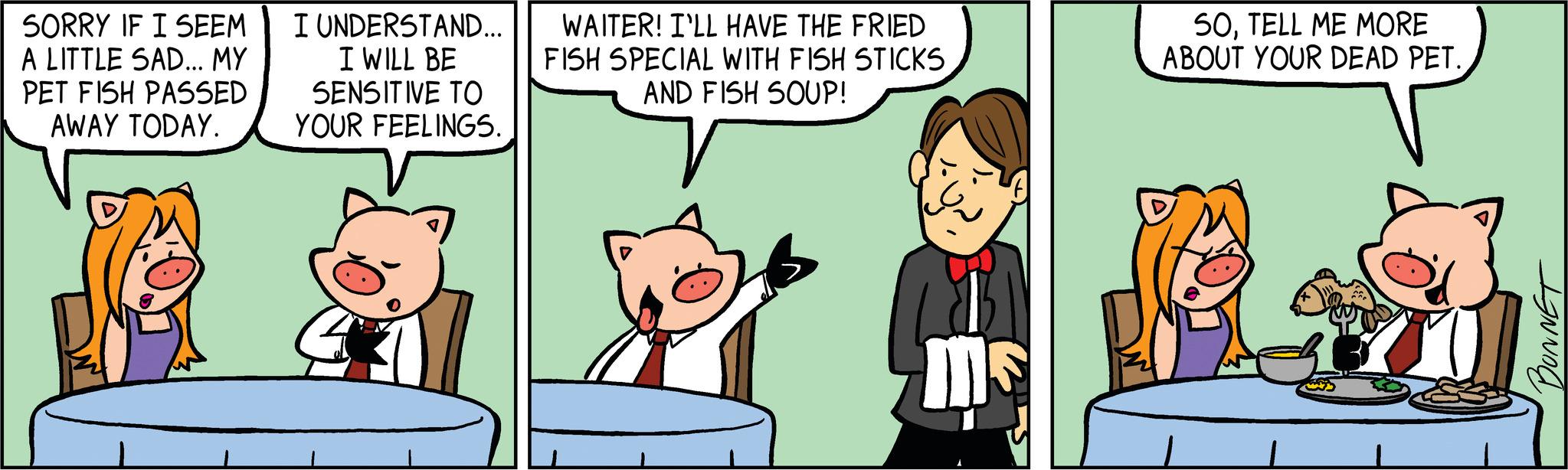 Fictional character OCR: SORRY IF I SEEM A LITTLE SAD... MY PET FISH PASSED AWAY TODAY. I UNDERSTAND... I WILL BE SENSITIVE TO YOUR FEELINGS. 4 WAITER! I'LL HAVE THE FRIED FISH SPECIAL WITH FISH STICKS AND FISH SOUP! Ins 50TELL ME MORE ABOUT YOUR DEAD PET.BONNET SORRY IF I SEEM A LITTLE SAD ... MY PET FISH PASSED AWAY TODAY . I UNDERSTAND ... I WILL BE SENSITIVE TO YOUR FEELINGS . 4 WAITER ! I'LL HAVE THE FRIED FISH SPECIAL WITH FISH STICKS AND FISH SOUP ! Ins 50TELL ME MORE ABOUT YOUR DEAD PET .