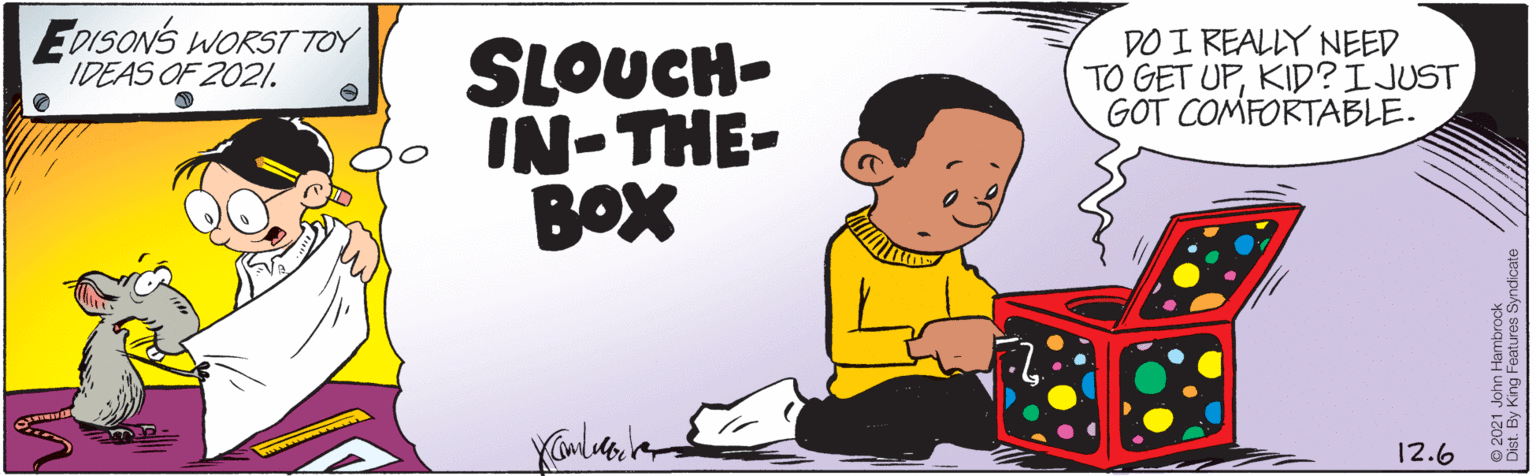 Rectangle OCR: EDISONS WORST TOY IDEAS OF 2021. DO I REALLY NEED TO GET UPKID?IJUST GOT COMFORTABLE. SLOUCH- IN-THE- BOX 12.6 2021 John Hambrock y King Features Syndicate EDISONS WORST TOY IDEAS OF 2021. DO I REALLY NEED TO GET UPKID?IJUST GOT COMFORTABLE. SLOUCH- IN-THE- BOX 12.6 2021 John Hambrock y King Features Syndicate