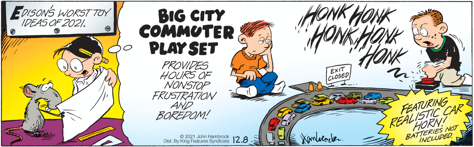 Humour OCR: EDISONS WORST TOY IDEAS OF 2021. BIG CITY COMMUTER PLAY SET HONK HONK HoNk PROVIDES HOURS OF NONSTOP FRUSTRATION AND BORÉDOM! EXIT CLOSED REALISTIC CAR HORN! BATTERIES NOT FEATURING © 2021 John Hambrock Dist. By King Features Syndicate 12.8. Xamletoden INCLUDED EDISONS WORST TOY IDEAS OF 2021. BIG CITY COMMUTER PLAY SET HONK HONK HoNk PROVIDES HOURS OF NONSTOP FRUSTRATION AND BORÉDOM! EXIT CLOSED REALISTIC CAR HORN! BATTERIES NOT FEATURING © 2021 John Hambrock Dist. By King Features Syndicate 12.8. Xamletoden INCLUDED