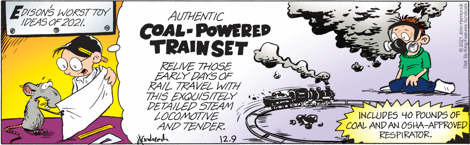 Drawing OCR: EDISONS WORST TOY IDEAS OF 2021. AUTHENTIC COAL-POWERED TRAINSET RELIVE THOSE EARLY DAYS OF RAIL TRAVEL WITH THIS EXQUISITELY DETÄILED STEAM LOCOMOTIVE AND TENDER. INCLUDES 40 POUNDS OF COAL AND AN OSHA-APPROVED RESPIRATOR. 12.9 EDISONS WORST TOY IDEAS OF 2021. AUTHENTIC COAL-POWERED TRAINSET RELIVE THOSE EARLY DAYS OF RAIL TRAVEL WITH THIS EXQUISITELY DETÄILED STEAM LOCOMOTIVE AND TENDER. INCLUDES 40 POUNDS OF COAL AND AN OSHA-APPROVED RESPIRATOR. 12.9