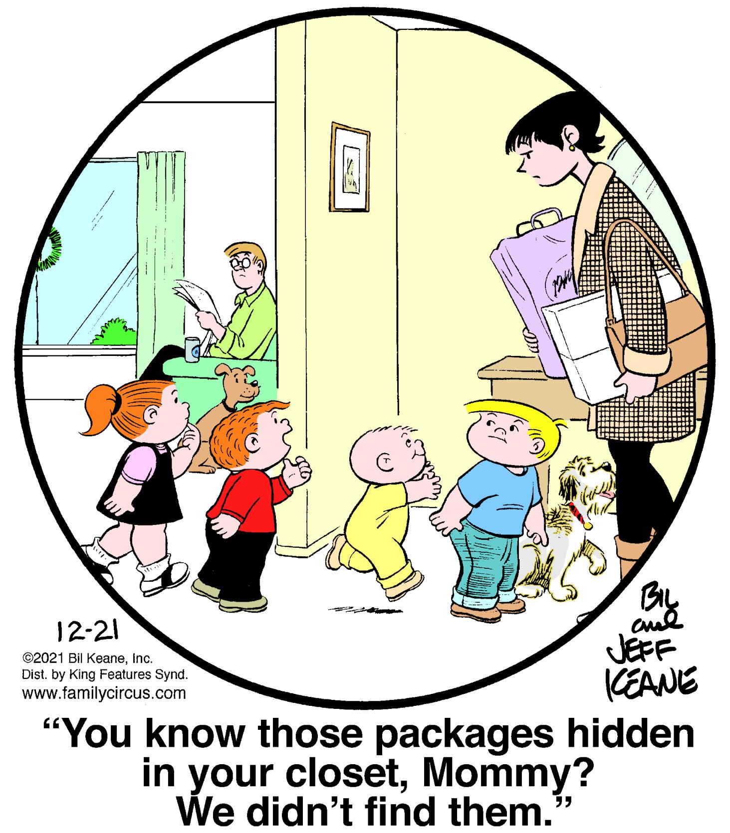 Slope OCR: By JEFF KEANE "You know those packages hidden in your closetMommy? 12-21 ©2021 Bil KeaneInc. Dist. by King Features Synd. www.familycircus.com We didn't find them.' By JEFF KEANE "You know those packages hidden in your closetMommy? 12-21 ©2021 Bil KeaneInc. Dist. by King Features Synd. www.familycircus.com We didn't find them.'