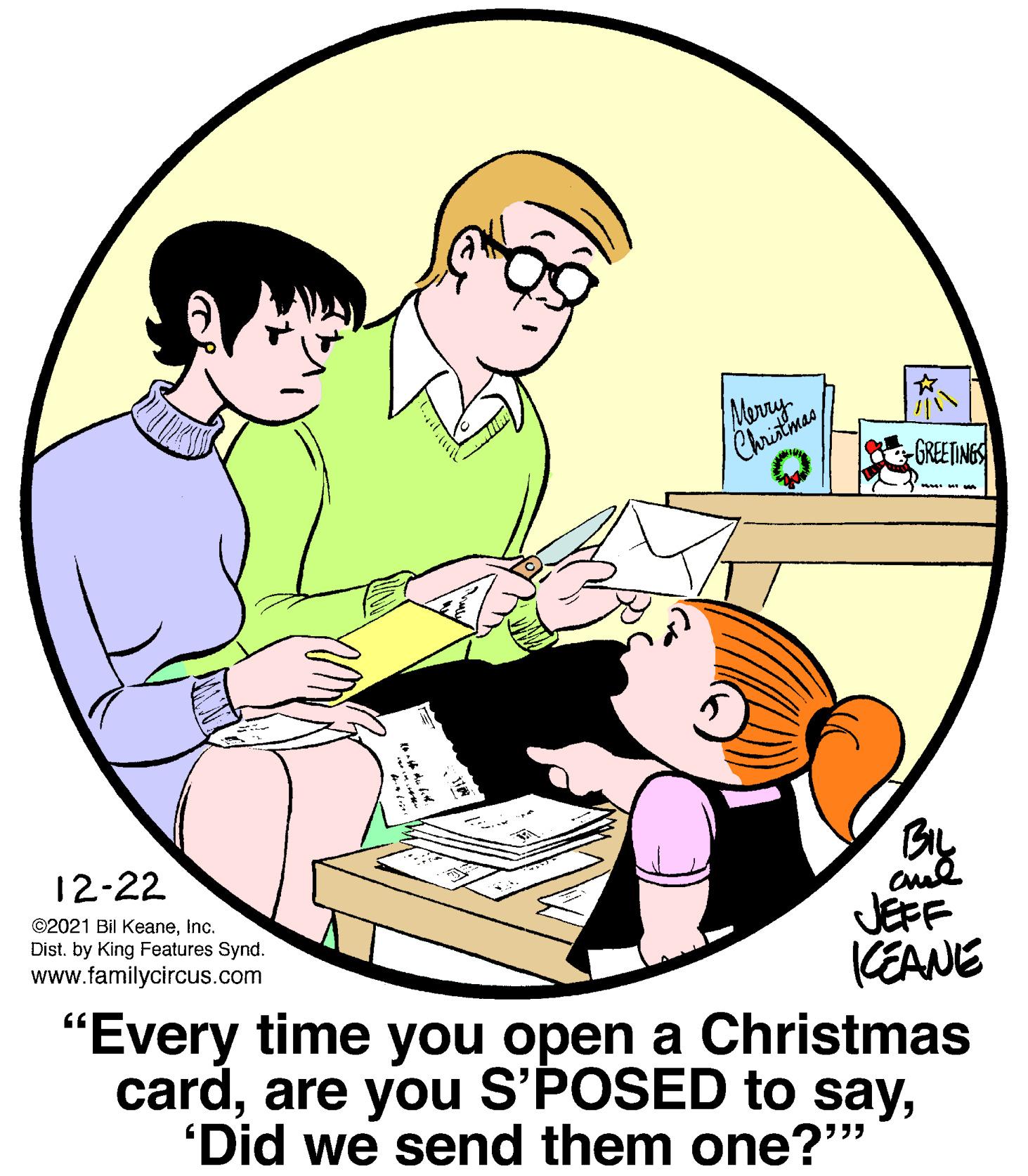 Conversation OCR: GREETINGS 12-22 ©2021 Bil KeaneInc. Dist. by King Features Synd. www.familycircus.com JEFF CEANE "Every time you open a Christmas card'Did we send them one?" GREETINGS 12-22 ©2021 Bil KeaneInc. Dist. by King Features Synd. www.familycircus.com JEFF CEANE "Every time you open a Christmas cardare you S'POSED to say'Did we send them one?"