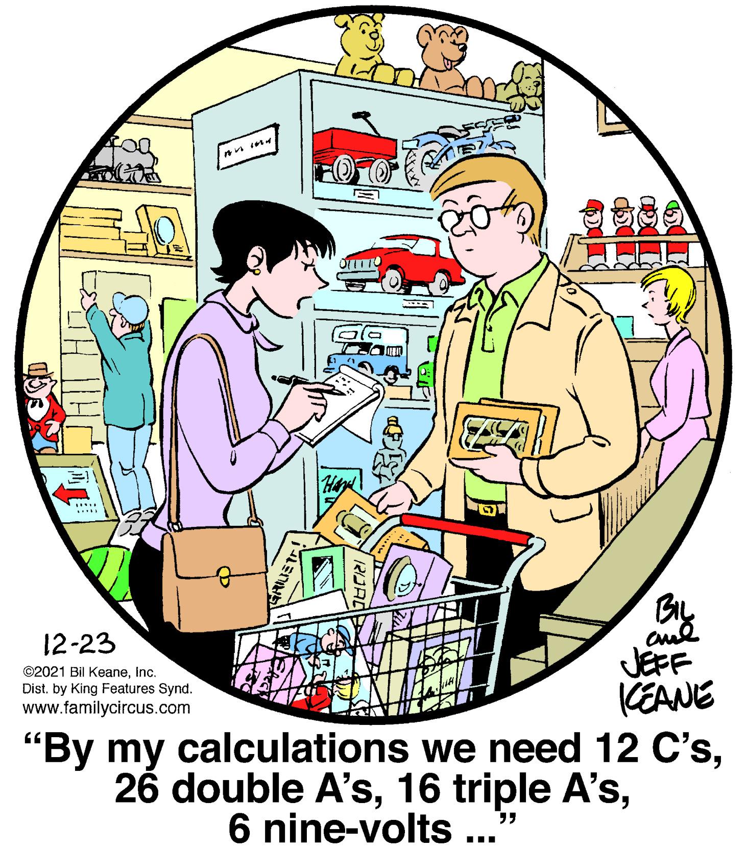 Conversation OCR: ? Hey .... ? By 12-23 ©2021 Bil Keaneinc. JEFF CEANE "By my calculations we need 12 C'sDist. by King Features Synd. www.familycircus.com 6 nine-volts ...' ? Hey .... ? By 12-23 ©2021 Bil Keaneinc. JEFF CEANE "By my calculations we need 12 C's26 double A's16 triple A'sDist. by King Features Synd. www.familycircus.com 6 nine-volts ...'