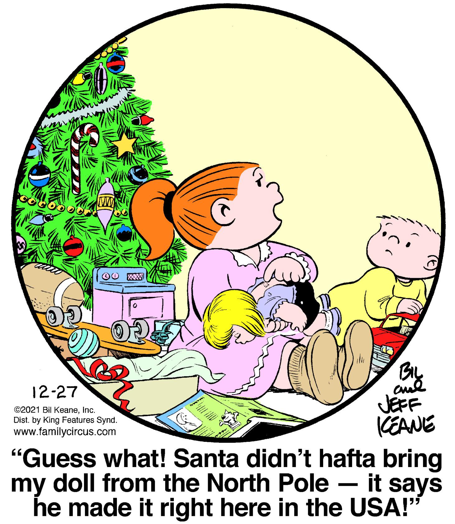 Fictional character OCR: BIL aud JEFF CEANE 12-27 ©2021 Bil KeaneInc. Dist. by King Features Synd. www.familycircus.com "Guess what! Santa didn't hafta bring my doll from the North Pole – it says he made it right here in the USA!" BIL aud JEFF CEANE 12-27 ©2021 Bil KeaneInc. Dist. by King Features Synd. www.familycircus.com "Guess what! Santa didn't hafta bring my doll from the North Pole – it says he made it right here in the USA!"