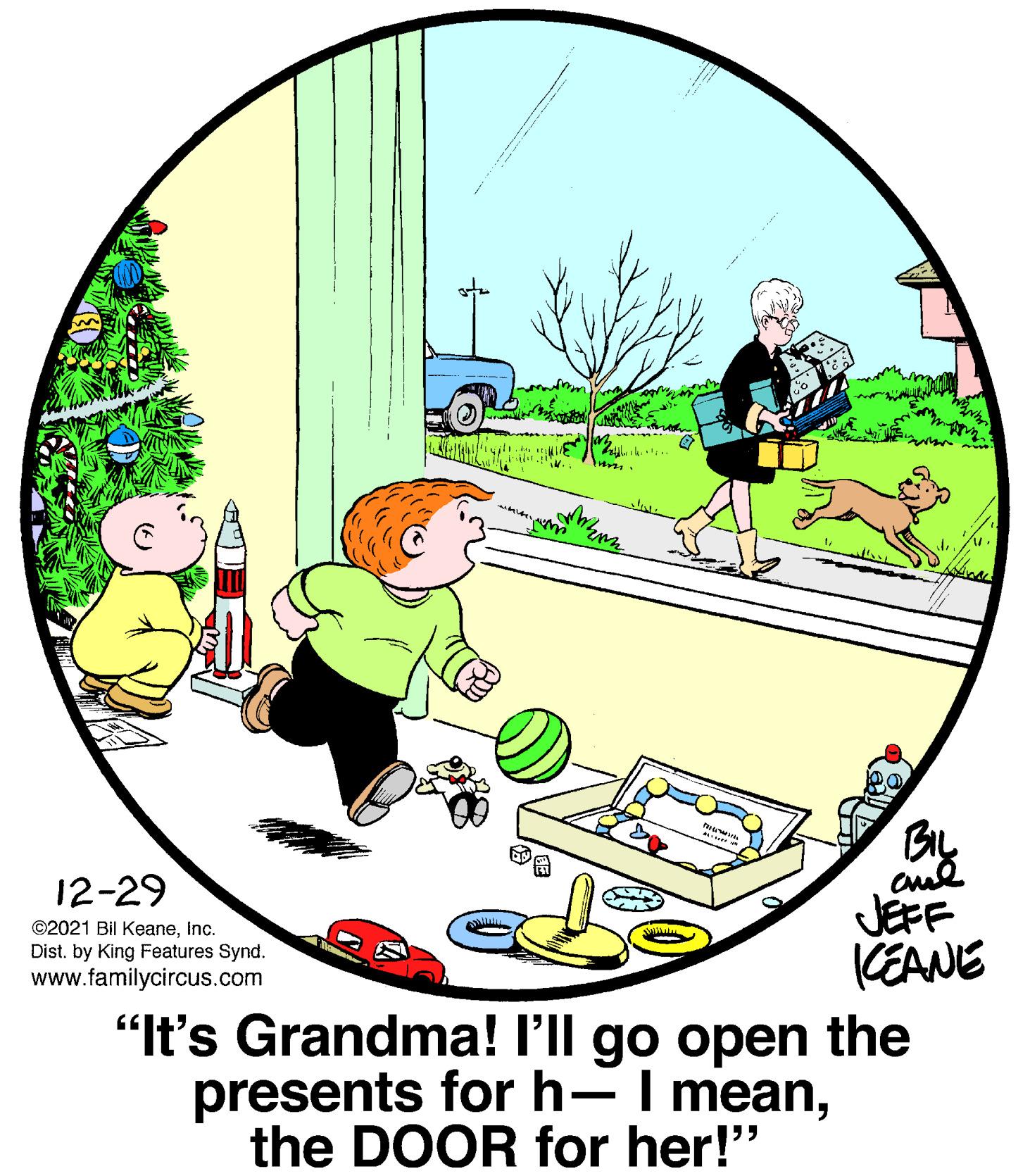 Graphics OCR: 12-29 JEFF KEANE "It's Grandma! l'll go open the presents for h-I meanInc. Dist. by King Features Synd. www.familycircus.com the DOOR for her!" 12-29 JEFF KEANE "It's Grandma! l'll go open the presents for h-I mean©2021 Bil KeaneInc. Dist. by King Features Synd. www.familycircus.com the DOOR for her!"