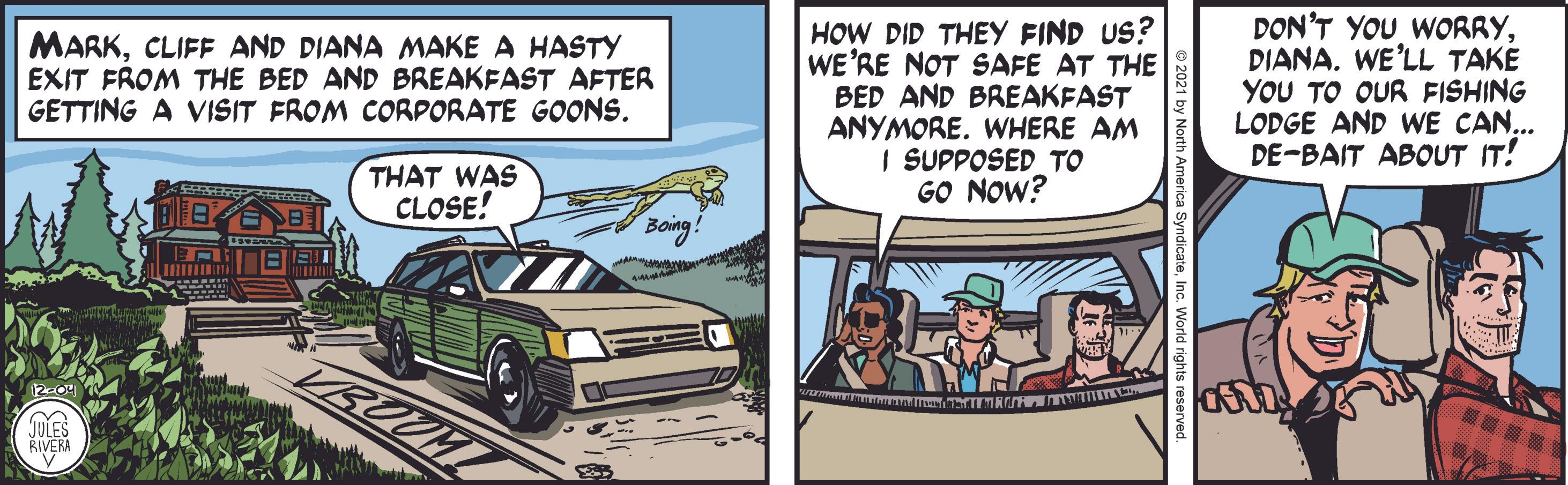 Automotive design OCR: HOW DID THEY FIND US? WE'RE NOT SAFE AT THE BED AND BREAKFAST ANYMORE. WHERE AM I SUPPOSED TO GO NOW? DON'T YOU WORRYWE'LL TAKE YOU TO OUR FISHING LODGE AND WE CAN... DE-BAIT ABOUT IT! MARKCLIFF AND DIANA MAKE A HASTY EXIT FROM THE BED AND BREAKFAST AFTER GETTING A VISIT FROM CORPORATE GOONS. THAT WAS CLOSE! Boing! VROUM Juies RIVERA HOW DID THEY FIND US? WE'RE NOT SAFE AT THE BED AND BREAKFAST ANYMORE. WHERE AM I SUPPOSED TO GO NOW? DON'T YOU WORRYWE'LL TAKE YOU TO OUR FISHING LODGE AND WE CAN... DE-BAIT ABOUT IT! MARKCLIFF AND DIANA MAKE A HASTY EXIT FROM THE BED AND BREAKFAST AFTER GETTING A VISIT FROM CORPORATE GOONS. THAT WAS CLOSE! Boing! VROUM Juies RIVERA
