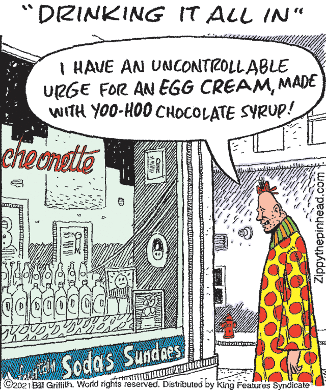 Line art OCR: "DRINKING IT ALL IN“ I HAVE AN UNCONTROLLABLE URGE FOR AN EGG CREAMMADE WITH YOO-HOO CHOCOLATE SYRUP! cheongite S Sodas Sundaes ©2021Bill Griftith. World rights reserved. Distributed by King Features Syndicate Zippythepinhead.com "DRINKING IT ALL IN“ I HAVE AN UNCONTROLLABLE URGE FOR AN EGG CREAMMADE WITH YOO-HOO CHOCOLATE SYRUP! cheongite S Sodas Sundaes ©2021Bill Griftith. World rights reserved. Distributed by King Features Syndicate Zippythepinhead.com
