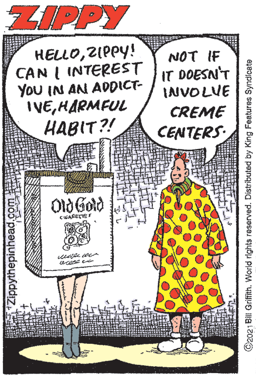 Illustration OCR: ZIPPY HELLOZIPPY! CAN I INTEREST You IN AN ADDICT- IVEHARMFUL HABIT?! NOT IF IT DOESN'T INVOLVE CREME CENTERS 010 Gotd ÇIGARETTES Zippythepinhead.com ©2021 Bill Griffith. World rights reserved. Distributed by King Features Syndicate ZIPPY HELLOZIPPY! CAN I INTEREST You IN AN ADDICT- IVEHARMFUL HABIT?! NOT IF IT DOESN'T INVOLVE CREME CENTERS 010 Gotd ÇIGARETTES Zippythepinhead.com ©2021 Bill Griffith. World rights reserved. Distributed by King Features Syndicate