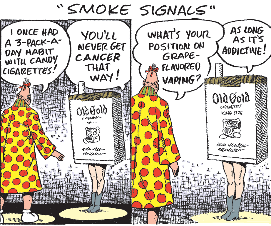 Organism OCR: "SMOKE SIGNALS" I ONCE HAD A 3-PACK-A- DAY HABIT WITH CANDY CIGARETTES! WHAT'S YOUR YOU'LL NEVER GET CANCER THAT WAY! POSITION ON GRAPE- FLAVORED VAPING? AS LONG AS IT'S ADDICTIVE! Otd Gold KING SIZE. "SMOKE SIGNALS" I ONCE HAD A 3-PACK-A- DAY HABIT WITH CANDY CIGARETTES! WHAT'S YOUR YOU'LL NEVER GET CANCER THAT WAY! POSITION ON GRAPE- FLAVORED VAPING? AS LONG AS IT'S ADDICTIVE! Otd Gold KING SIZE.